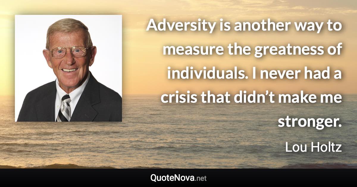 Adversity is another way to measure the greatness of individuals. I never had a crisis that didn’t make me stronger. - Lou Holtz quote