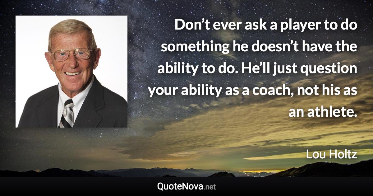 Don’t ever ask a player to do something he doesn’t have the ability to do. He’ll just question your ability as a coach, not his as an athlete. - Lou Holtz quote