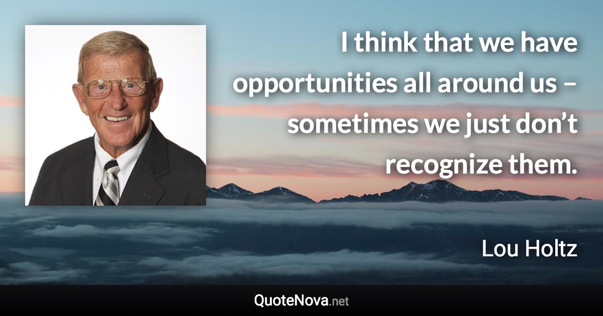 I think that we have opportunities all around us – sometimes we just don’t recognize them. - Lou Holtz quote