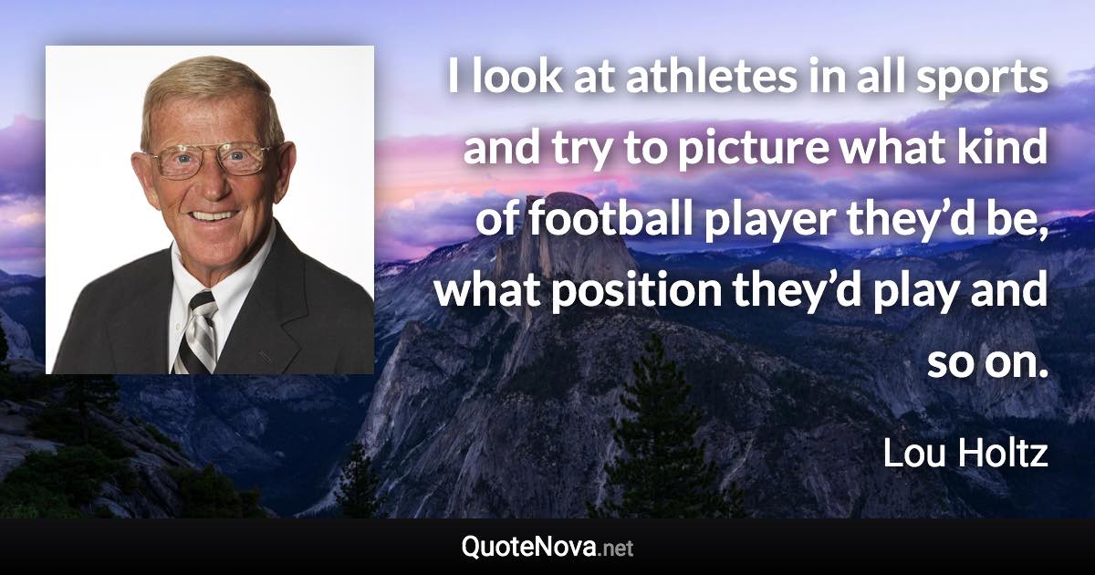 I look at athletes in all sports and try to picture what kind of football player they’d be, what position they’d play and so on. - Lou Holtz quote