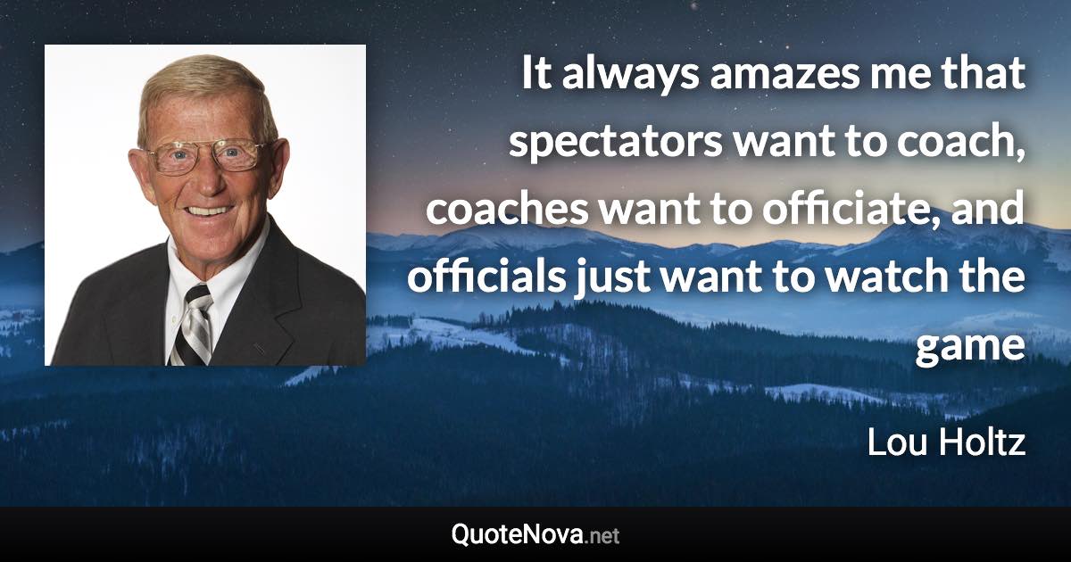 It always amazes me that spectators want to coach, coaches want to officiate, and officials just want to watch the game - Lou Holtz quote