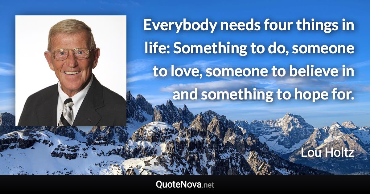 Everybody needs four things in life: Something to do, someone to love, someone to believe in and something to hope for. - Lou Holtz quote