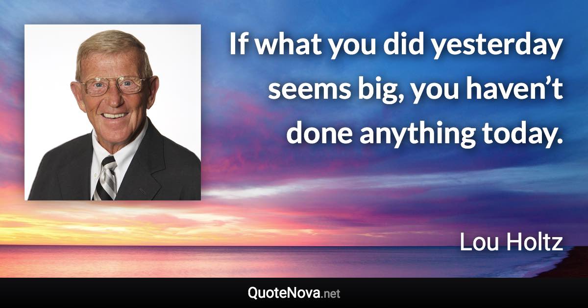 If what you did yesterday seems big, you haven’t done anything today. - Lou Holtz quote