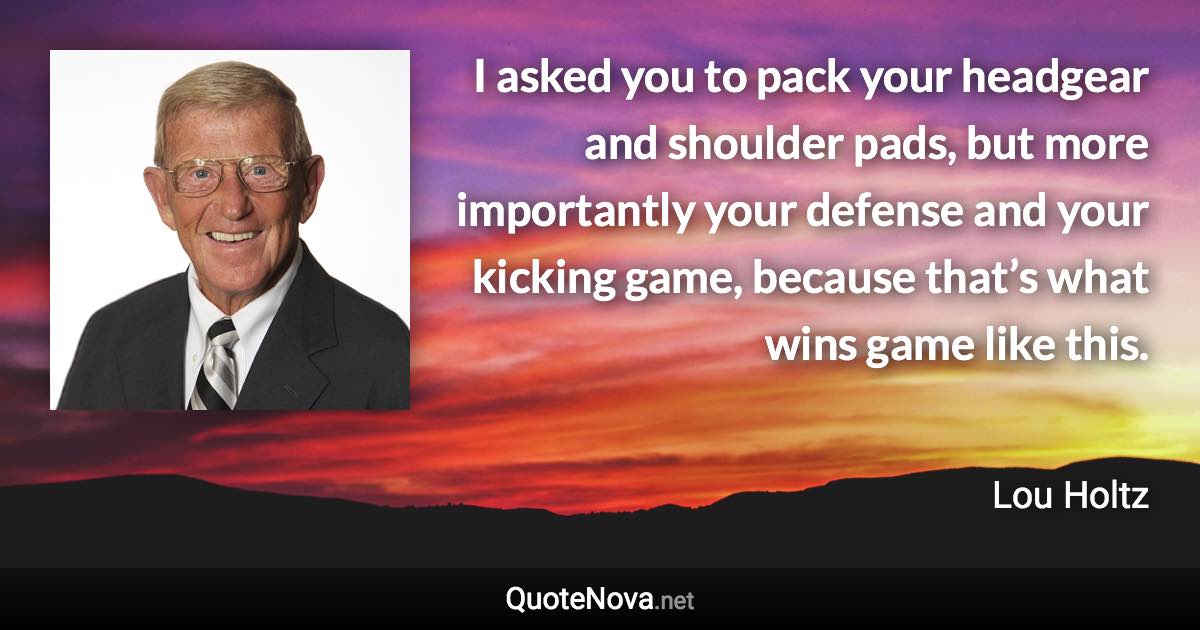 I asked you to pack your headgear and shoulder pads, but more importantly your defense and your kicking game, because that’s what wins game like this. - Lou Holtz quote