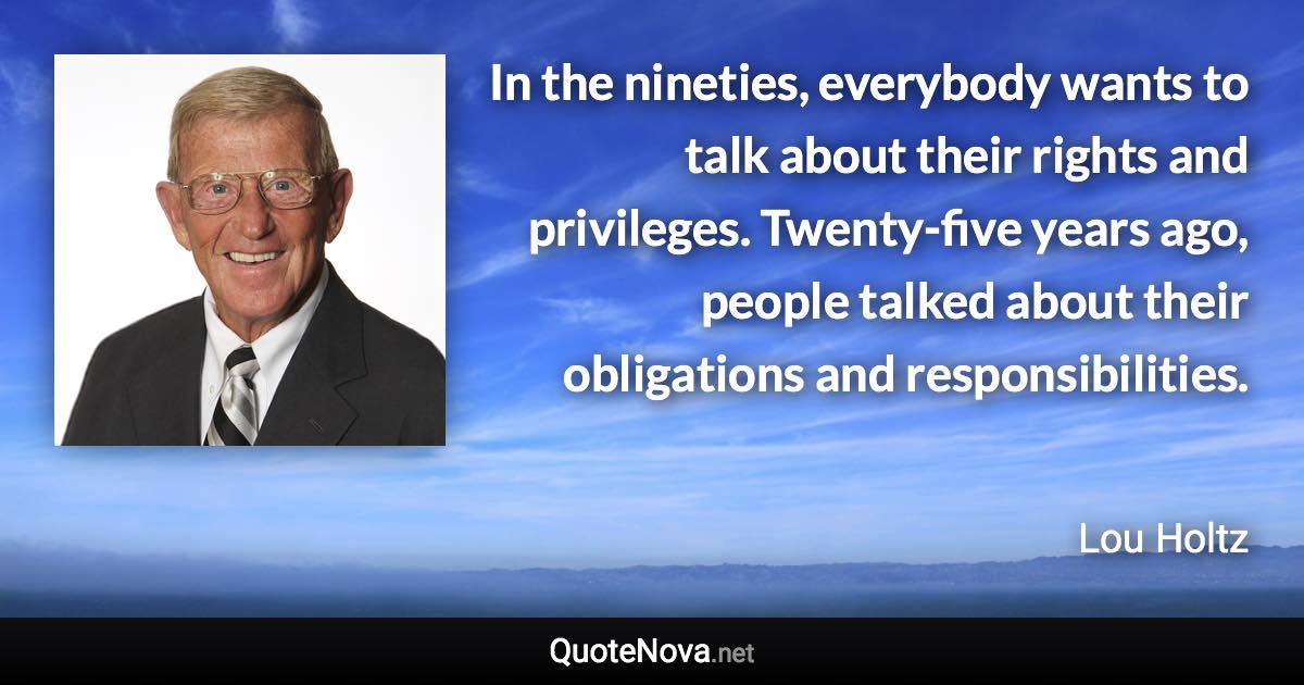 In the nineties, everybody wants to talk about their rights and privileges. Twenty-five years ago, people talked about their obligations and responsibilities. - Lou Holtz quote