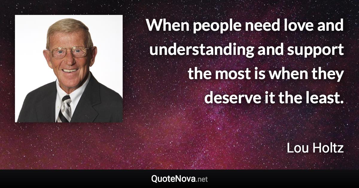 When people need love and understanding and support the most is when they deserve it the least. - Lou Holtz quote