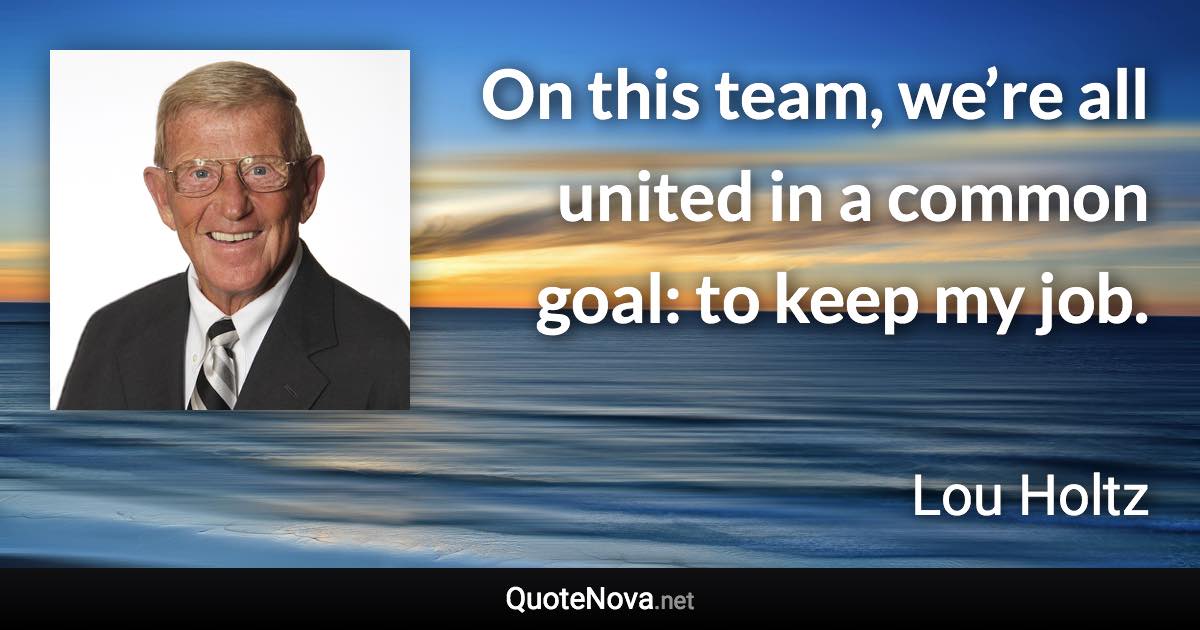 On this team, we’re all united in a common goal: to keep my job. - Lou Holtz quote