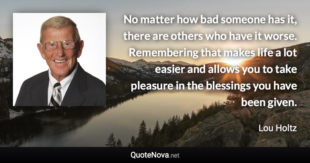 No matter how bad someone has it, there are others who have it worse. Remembering that makes life a lot easier and allows you to take pleasure in the blessings you have been given. - Lou Holtz quote