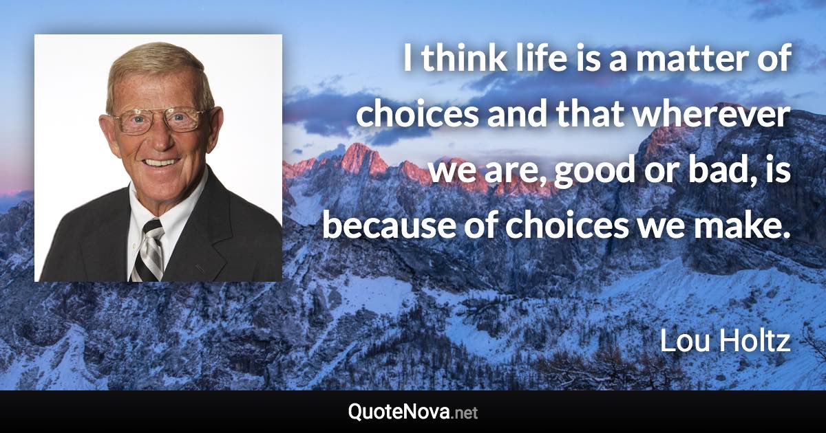 I think life is a matter of choices and that wherever we are, good or bad, is because of choices we make. - Lou Holtz quote