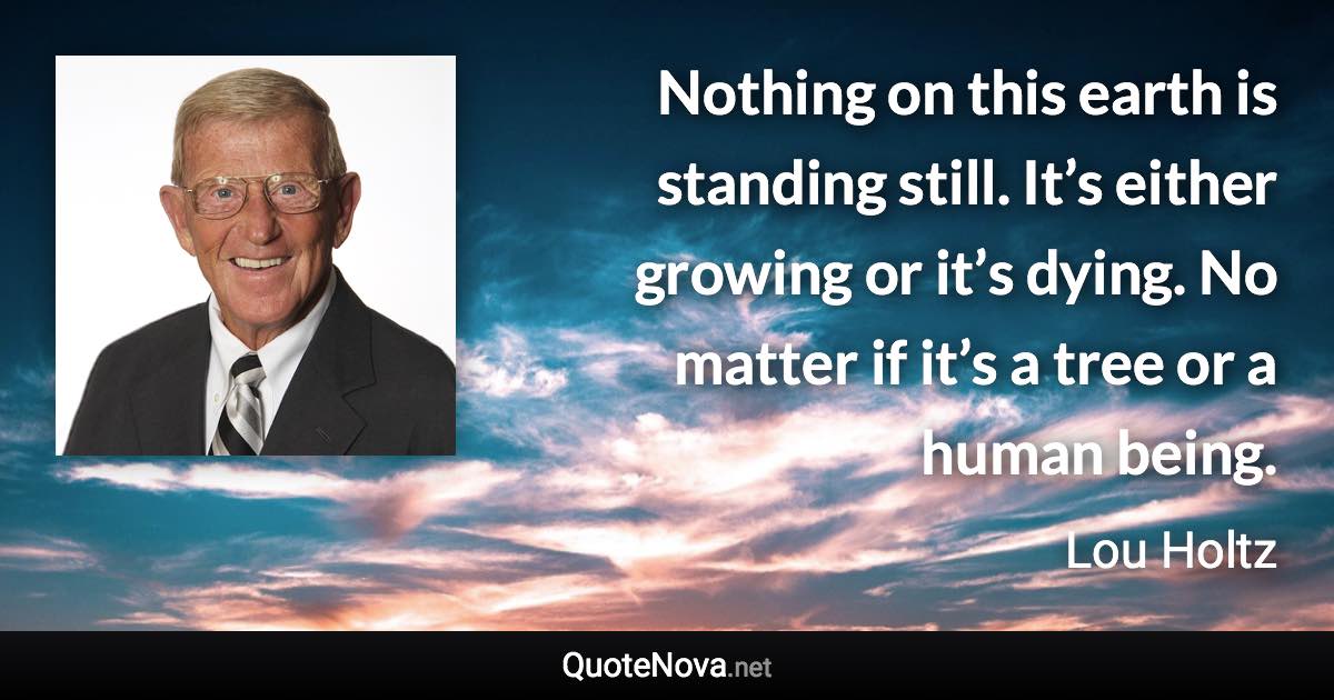 Nothing on this earth is standing still. It’s either growing or it’s dying. No matter if it’s a tree or a human being. - Lou Holtz quote