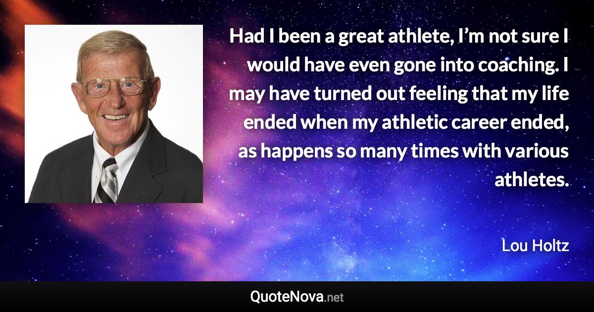 Had I been a great athlete, I’m not sure I would have even gone into coaching. I may have turned out feeling that my life ended when my athletic career ended, as happens so many times with various athletes. - Lou Holtz quote