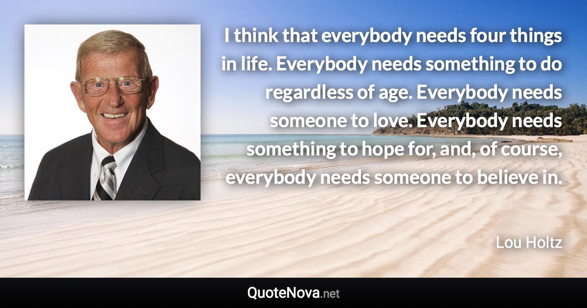 I think that everybody needs four things in life. Everybody needs something to do regardless of age. Everybody needs someone to love. Everybody needs something to hope for, and, of course, everybody needs someone to believe in. - Lou Holtz quote