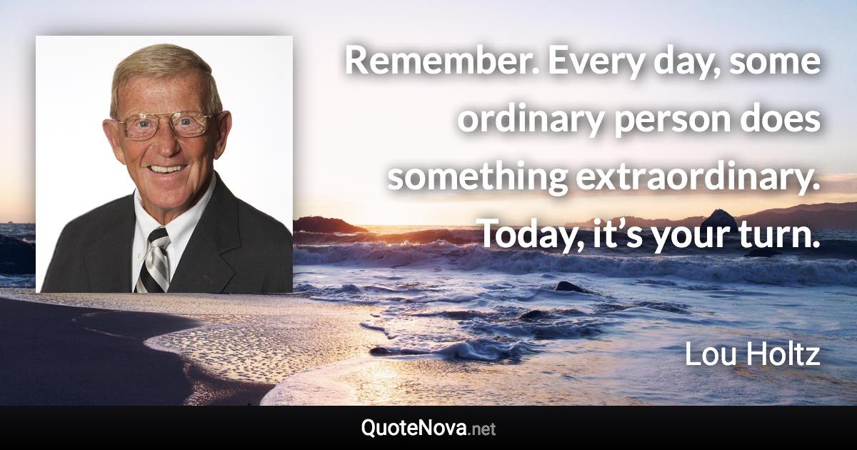 Remember. Every day, some ordinary person does something extraordinary. Today, it’s your turn. - Lou Holtz quote