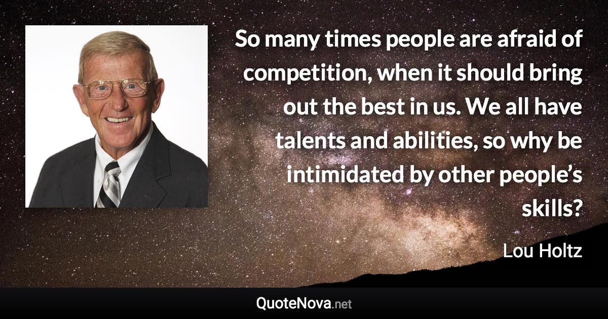 So many times people are afraid of competition, when it should bring out the best in us. We all have talents and abilities, so why be intimidated by other people’s skills? - Lou Holtz quote