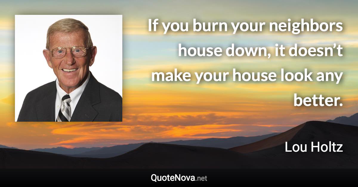 If you burn your neighbors house down, it doesn’t make your house look any better. - Lou Holtz quote