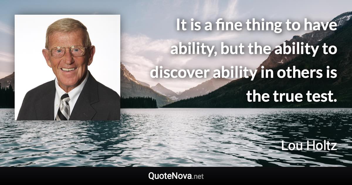 It is a fine thing to have ability, but the ability to discover ability in others is the true test. - Lou Holtz quote