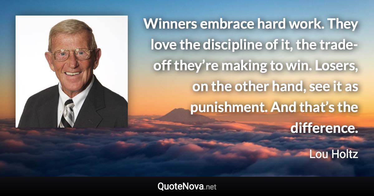 Winners embrace hard work. They love the discipline of it, the trade-off they’re making to win. Losers, on the other hand, see it as punishment. And that’s the difference. - Lou Holtz quote