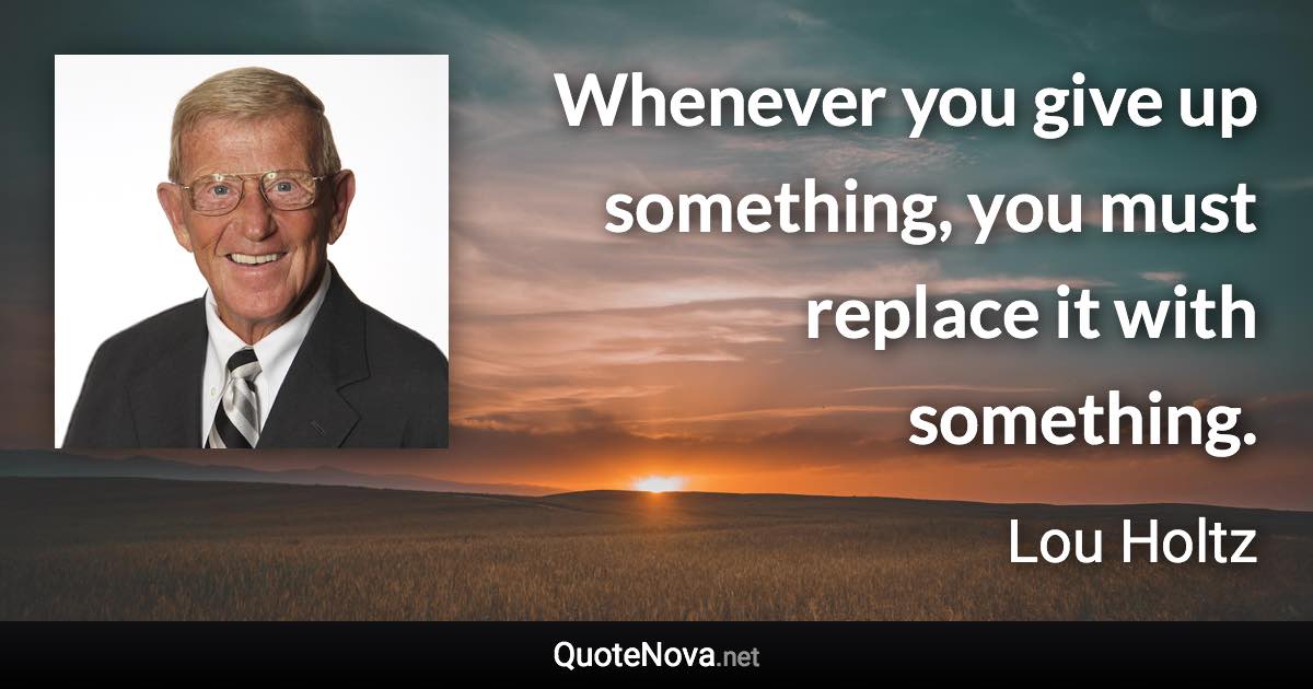 Whenever you give up something, you must replace it with something. - Lou Holtz quote