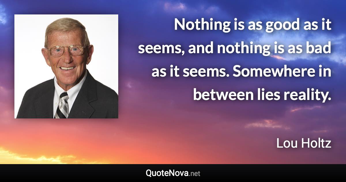 Nothing is as good as it seems, and nothing is as bad as it seems. Somewhere in between lies reality. - Lou Holtz quote