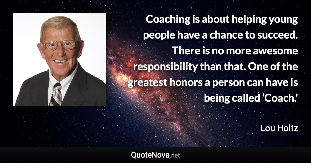 Coaching is about helping young people have a chance to succeed. There is no more awesome responsibility than that. One of the greatest honors a person can have is being called ‘Coach.’ - Lou Holtz quote