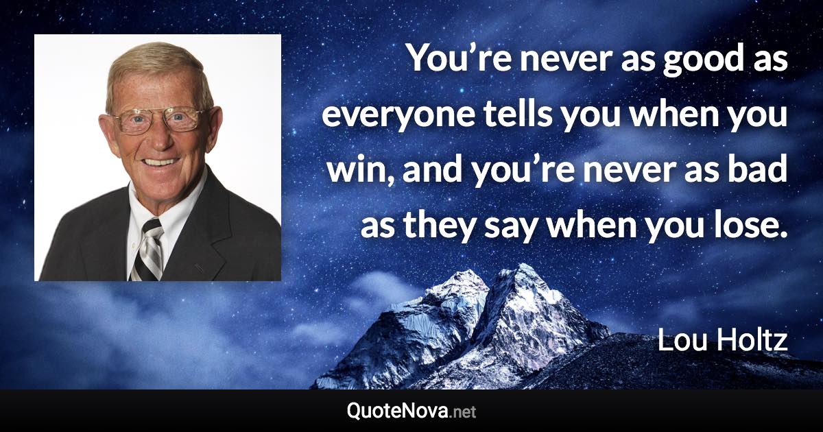 You’re never as good as everyone tells you when you win, and you’re never as bad as they say when you lose. - Lou Holtz quote