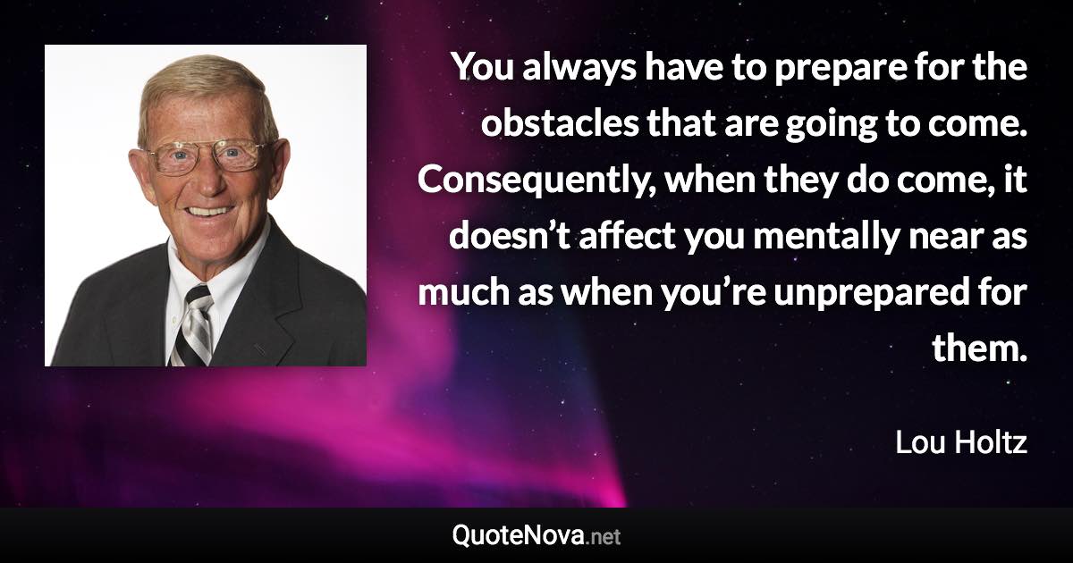 You always have to prepare for the obstacles that are going to come. Consequently, when they do come, it doesn’t affect you mentally near as much as when you’re unprepared for them. - Lou Holtz quote