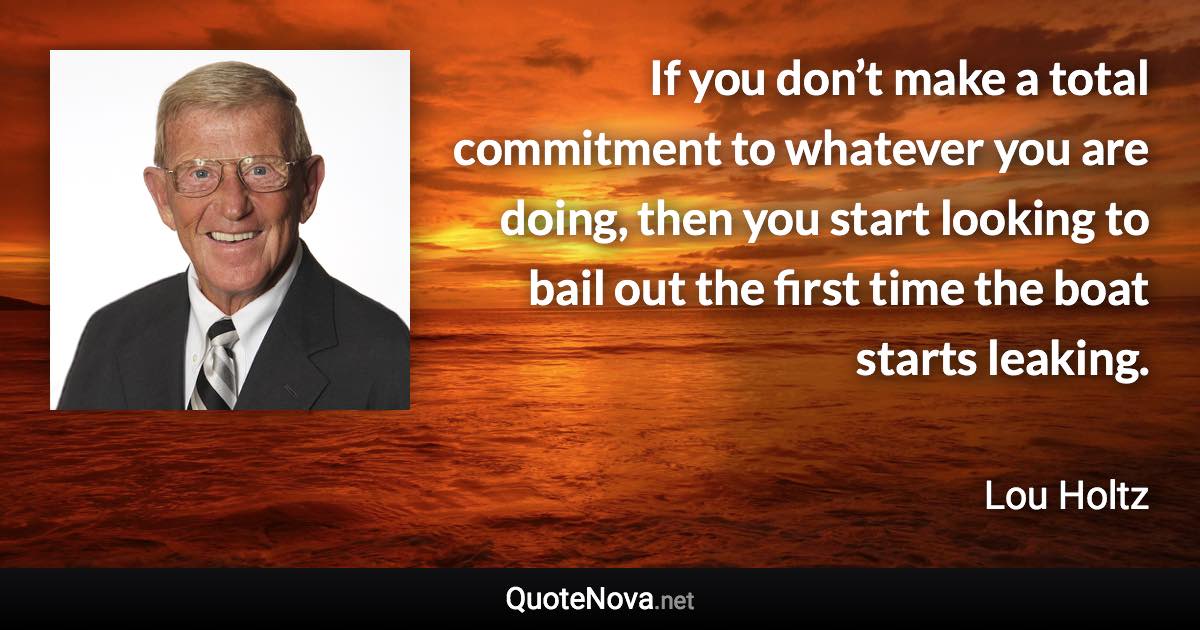 If you don’t make a total commitment to whatever you are doing, then you start looking to bail out the first time the boat starts leaking. - Lou Holtz quote