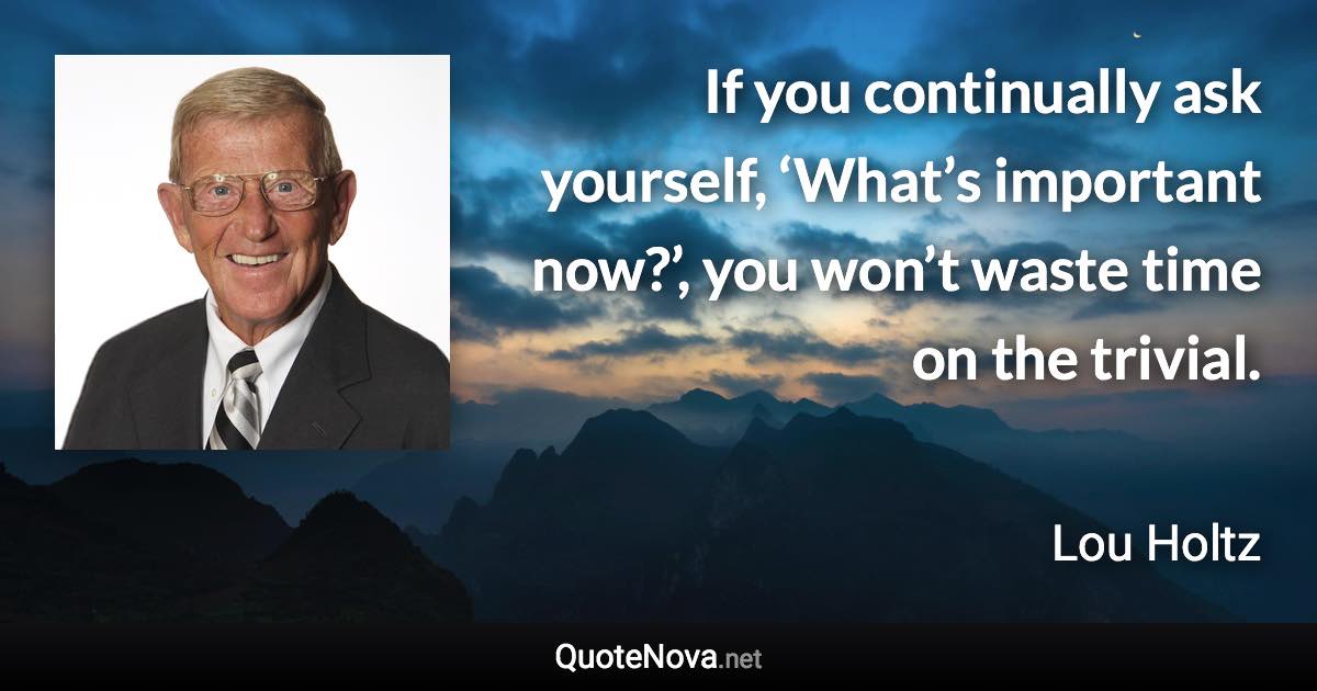 If you continually ask yourself, ‘What’s important now?’, you won’t waste time on the trivial. - Lou Holtz quote