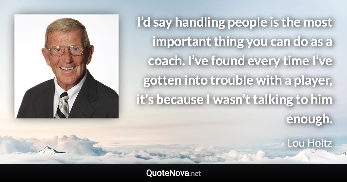 I’d say handling people is the most important thing you can do as a coach. I’ve found every time I’ve gotten into trouble with a player, it’s because I wasn’t talking to him enough. - Lou Holtz quote