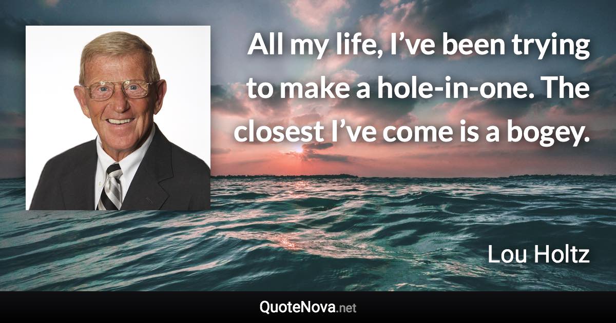 All my life, I’ve been trying to make a hole-in-one. The closest I’ve come is a bogey. - Lou Holtz quote