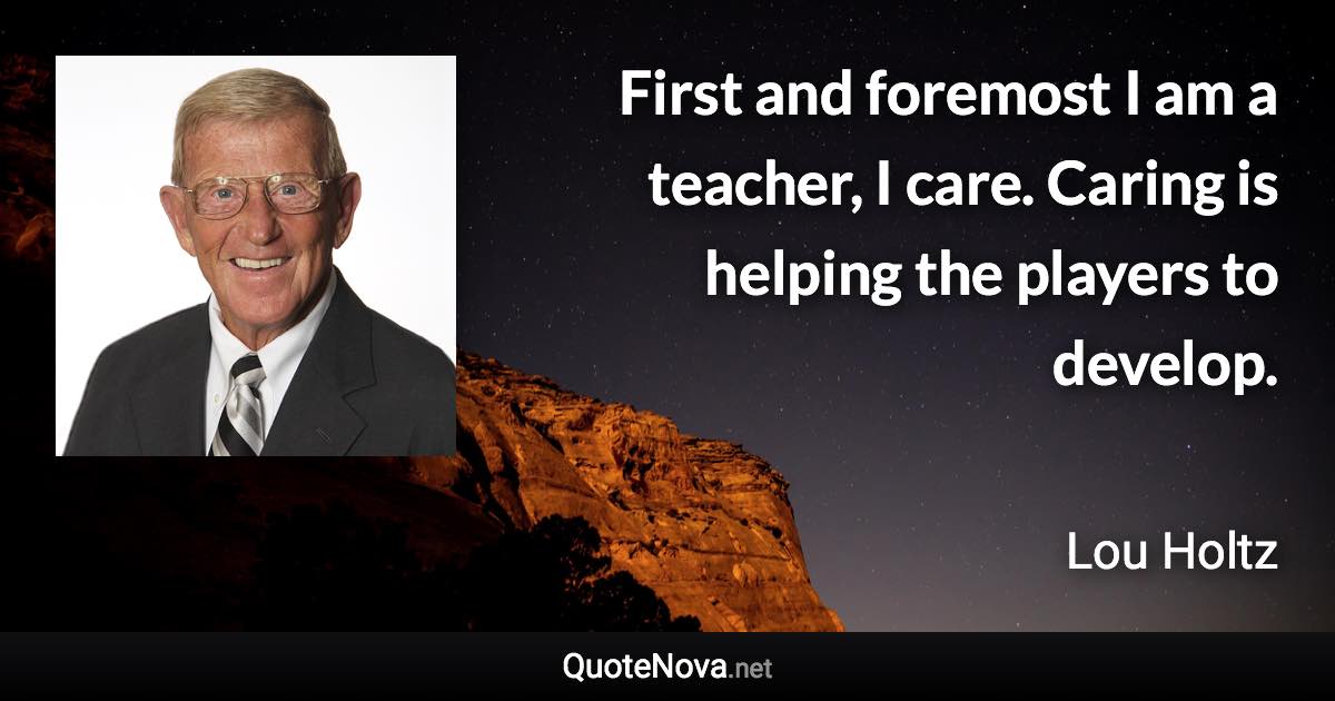 First and foremost I am a teacher, I care. Caring is helping the players to develop. - Lou Holtz quote