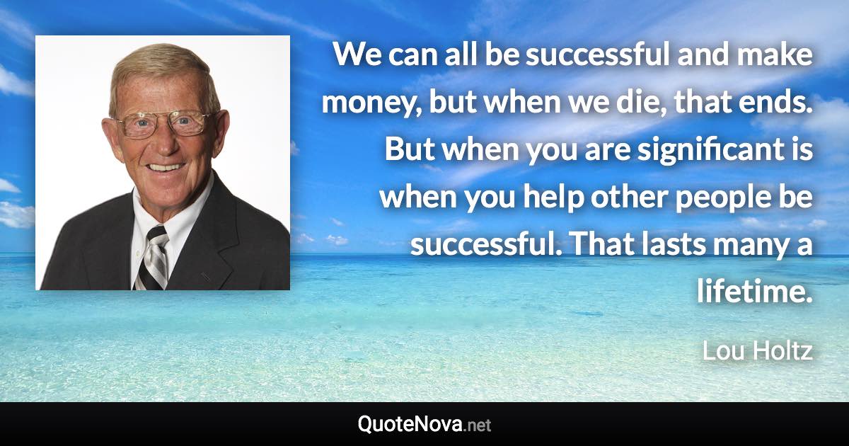 We can all be successful and make money, but when we die, that ends. But when you are significant is when you help other people be successful. That lasts many a lifetime. - Lou Holtz quote