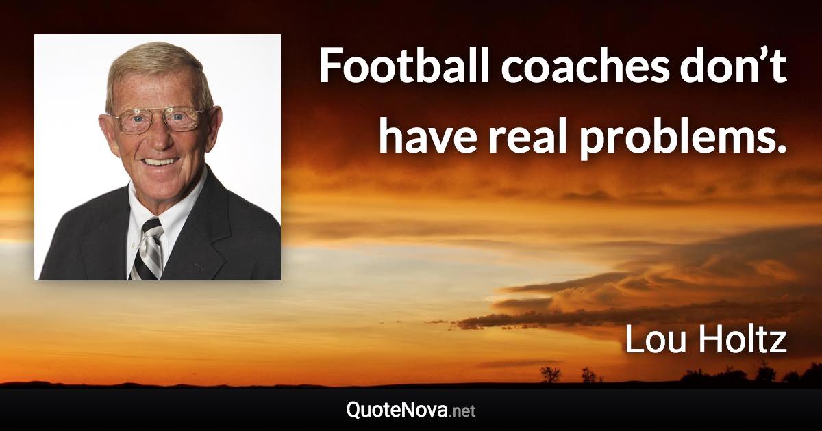 Football coaches don’t have real problems. - Lou Holtz quote