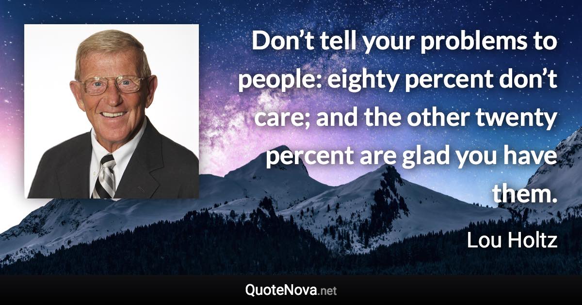 Don’t tell your problems to people: eighty percent don’t care; and the other twenty percent are glad you have them. - Lou Holtz quote