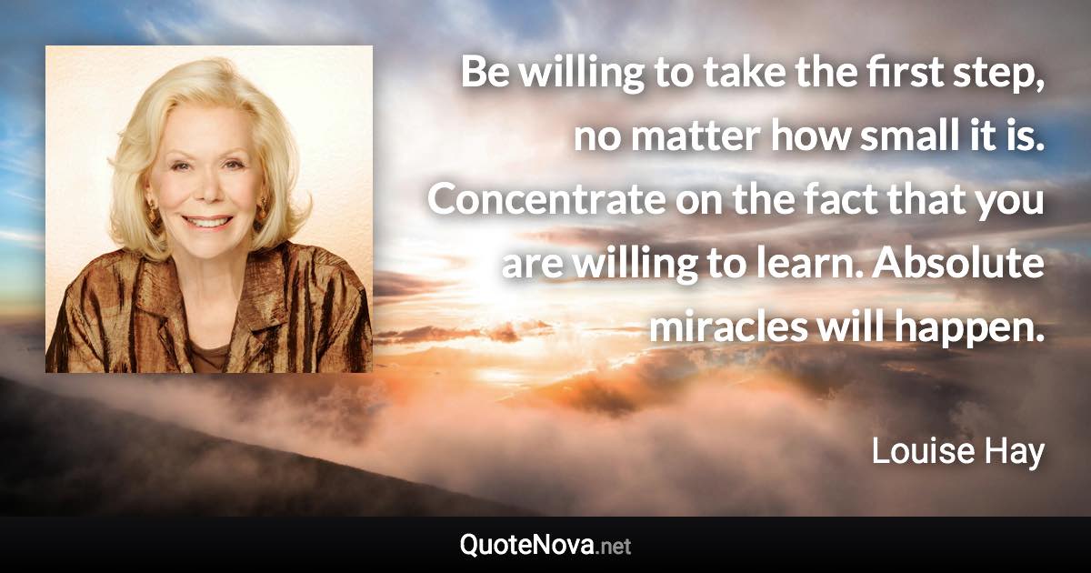 Be willing to take the first step, no matter how small it is. Concentrate on the fact that you are willing to learn. Absolute miracles will happen. - Louise Hay quote