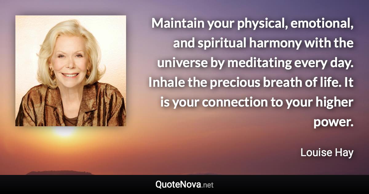 Maintain your physical, emotional, and spiritual harmony with the universe by meditating every day. Inhale the precious breath of life. It is your connection to your higher power. - Louise Hay quote