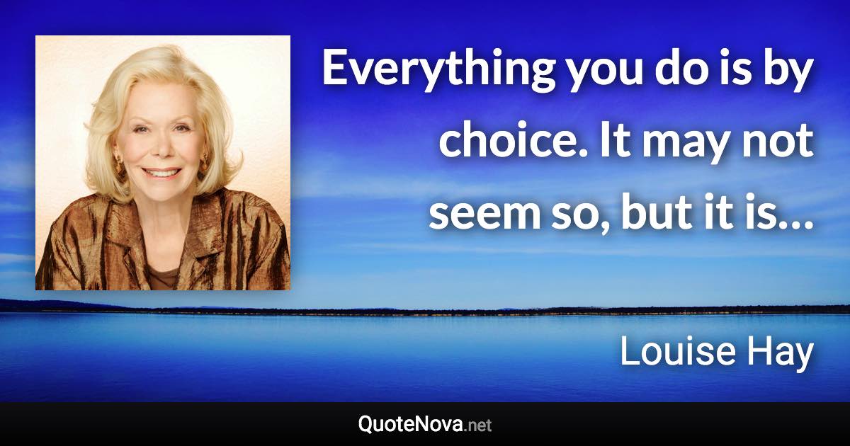 Everything you do is by choice. It may not seem so, but it is… - Louise Hay quote