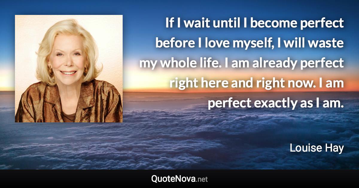 If I wait until I become perfect before I love myself, I will waste my whole life. I am already perfect right here and right now. I am perfect exactly as I am. - Louise Hay quote