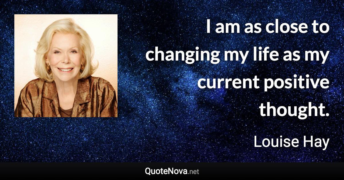 I am as close to changing my life as my current positive thought. - Louise Hay quote