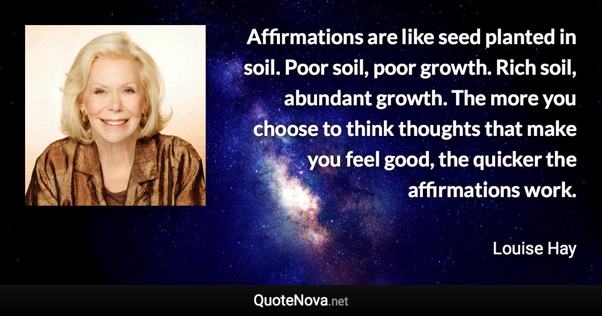 Affirmations are like seed planted in soil. Poor soil, poor growth. Rich soil, abundant growth. The more you choose to think thoughts that make you feel good, the quicker the affirmations work. - Louise Hay quote