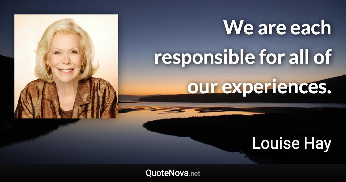 We are each responsible for all of our experiences. - Louise Hay quote