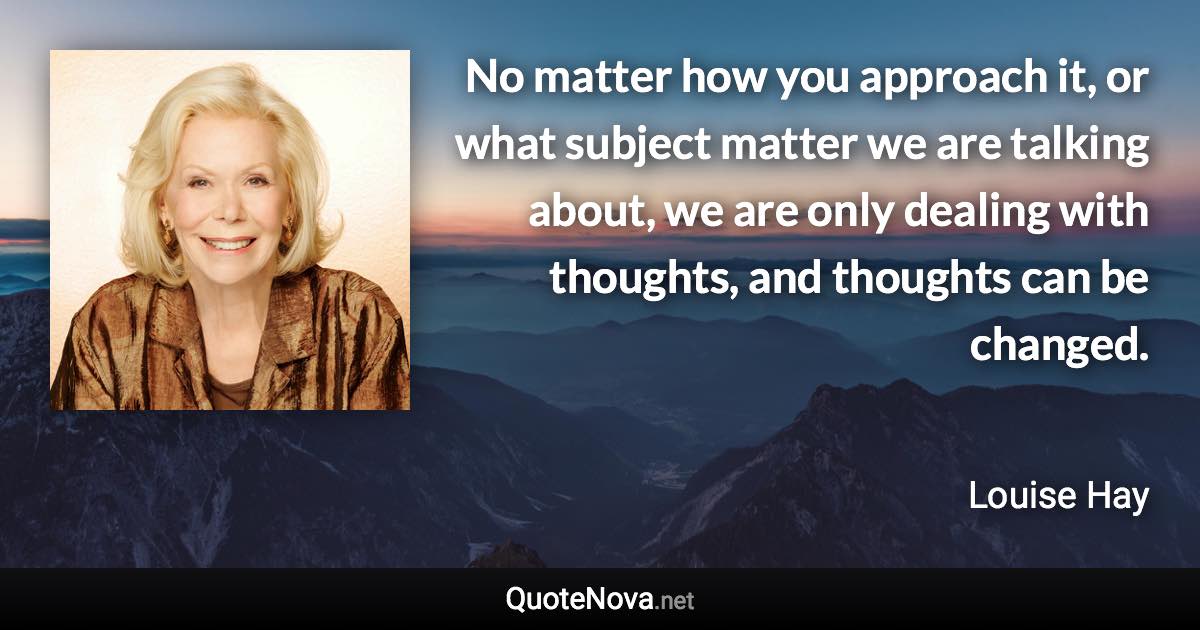 No matter how you approach it, or what subject matter we are talking about, we are only dealing with thoughts, and thoughts can be changed. - Louise Hay quote