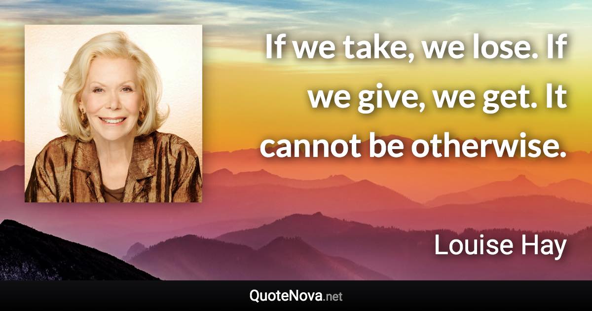 If we take, we lose. If we give, we get. It cannot be otherwise. - Louise Hay quote