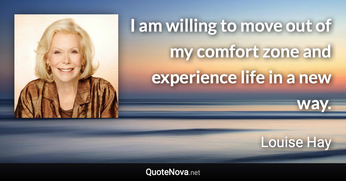 I am willing to move out of my comfort zone and experience life in a new way. - Louise Hay quote