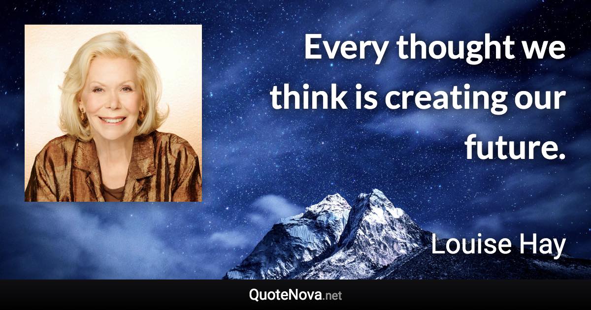 Every thought we think is creating our future. - Louise Hay quote