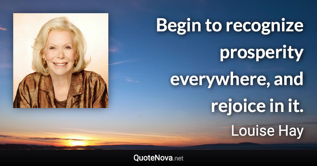 Begin to recognize prosperity everywhere, and rejoice in it. - Louise Hay quote