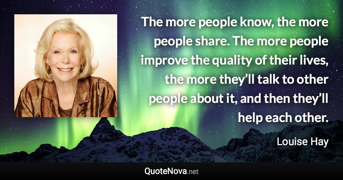 The more people know, the more people share. The more people improve the quality of their lives, the more they’ll talk to other people about it, and then they’ll help each other. - Louise Hay quote