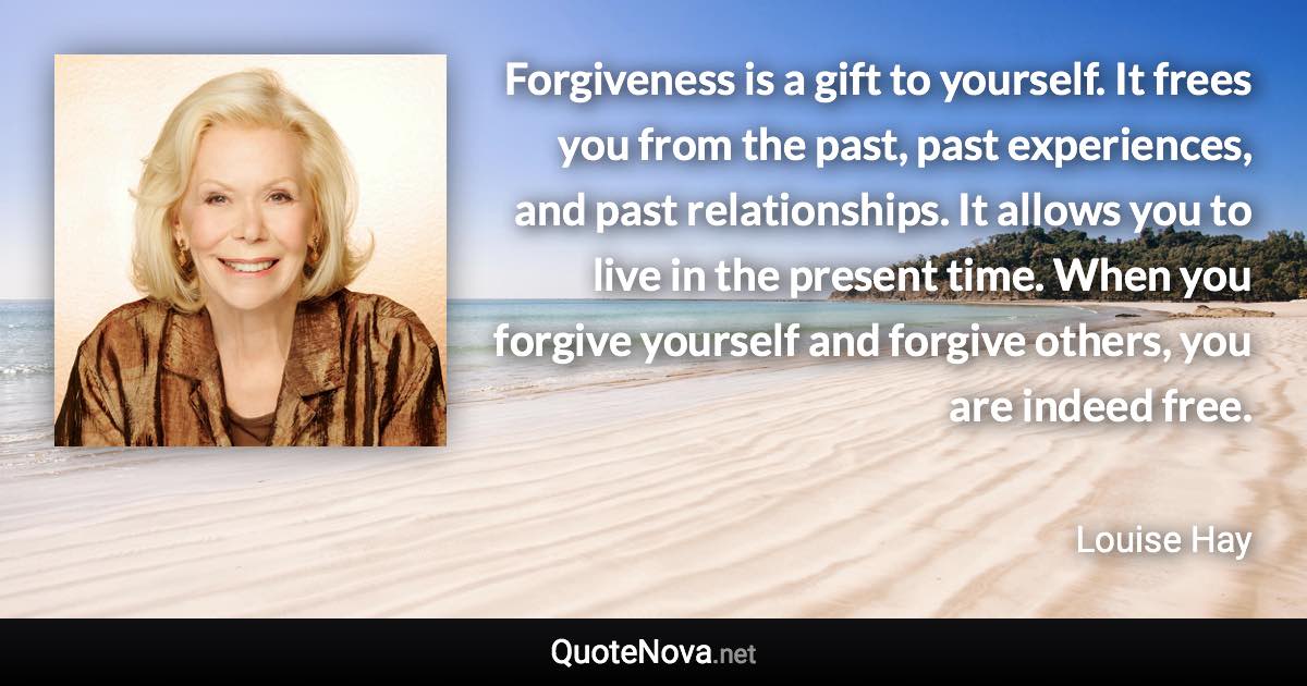 Forgiveness is a gift to yourself. It frees you from the past, past experiences, and past relationships. It allows you to live in the present time. When you forgive yourself and forgive others, you are indeed free. - Louise Hay quote