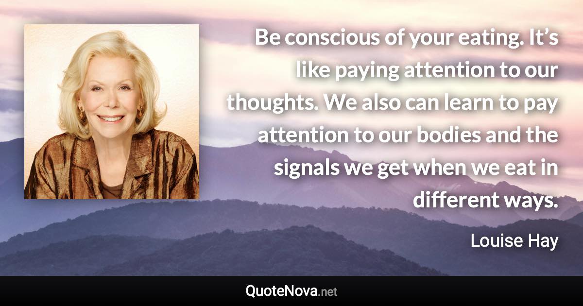 Be conscious of your eating. It’s like paying attention to our thoughts. We also can learn to pay attention to our bodies and the signals we get when we eat in different ways. - Louise Hay quote