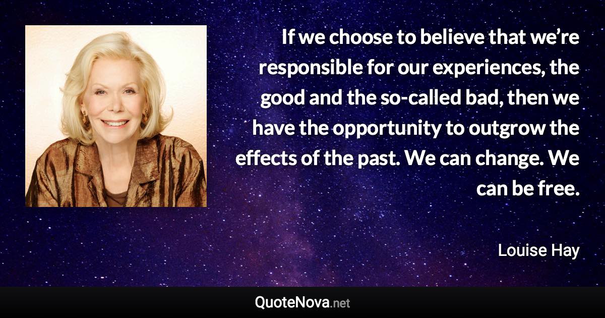 If we choose to believe that we’re responsible for our experiences, the good and the so-called bad, then we have the opportunity to outgrow the effects of the past. We can change. We can be free. - Louise Hay quote